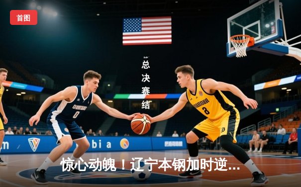 惊心动魄！辽宁本钢加时逆转广东，赵继伟30分导演大翻盘