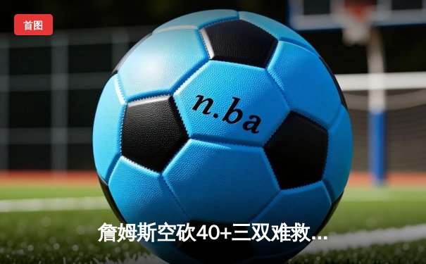 詹姆斯空砍40+三双难救主 湖人加时惜败凯尔特人延续客场魔咒