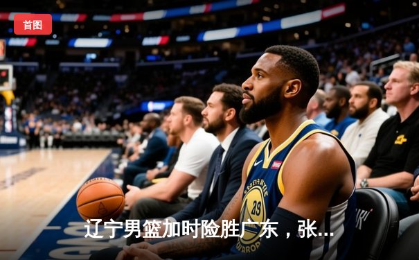 辽宁男篮加时险胜广东，张镇麟47分创生涯新高