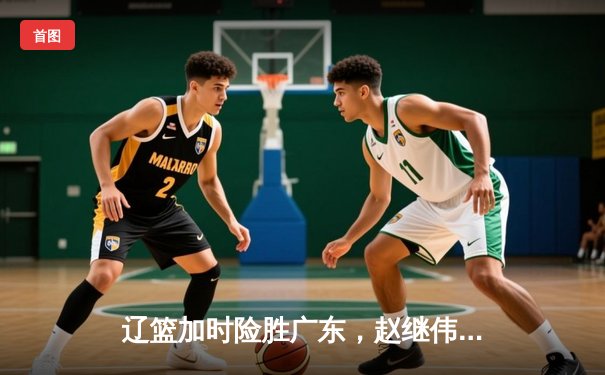 辽篮加时险胜广东，赵继伟35分导演逆转好戏