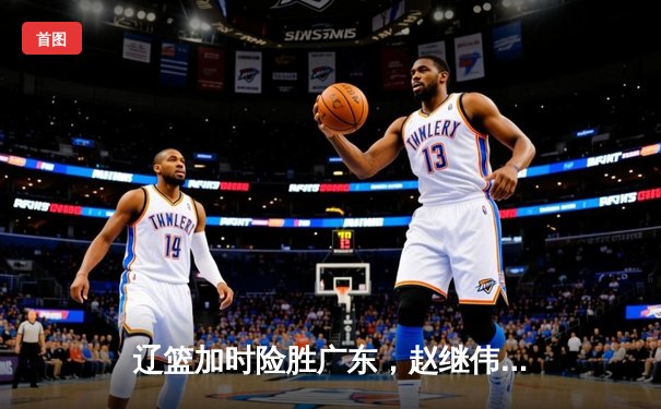辽篮加时险胜广东，赵继伟35分导演逆转好戏