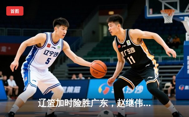 辽篮加时险胜广东，赵继伟35分导演逆转好戏