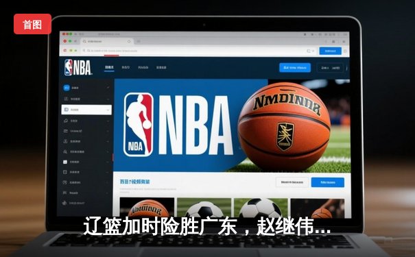 辽篮加时险胜广东，赵继伟35分导演逆转好戏
