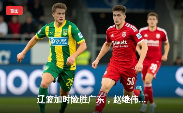 辽篮加时险胜广东，赵继伟35分导演逆转好戏