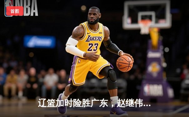 辽篮加时险胜广东，赵继伟35分导演逆转好戏
