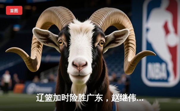 辽篮加时险胜广东，赵继伟35分导演逆转好戏