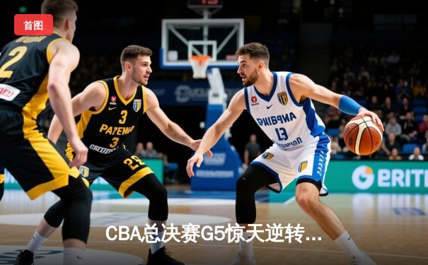 CBA总决赛G5惊天逆转！辽宁本钢加时险胜浙江广厦夺队史第三冠